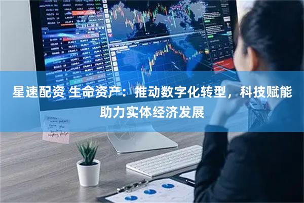星速配资 生命资产：推动数字化转型，科技赋能助力实体经济发展