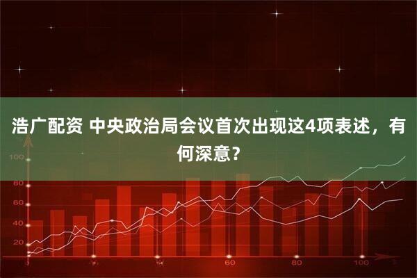 浩广配资 中央政治局会议首次出现这4项表述，有何深意？