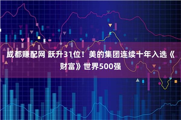 成都赚配网 跃升31位！美的集团连续十年入选《财富》世界500强