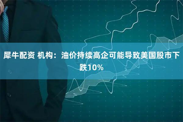 犀牛配资 机构：油价持续高企可能导致美国股市下跌10%