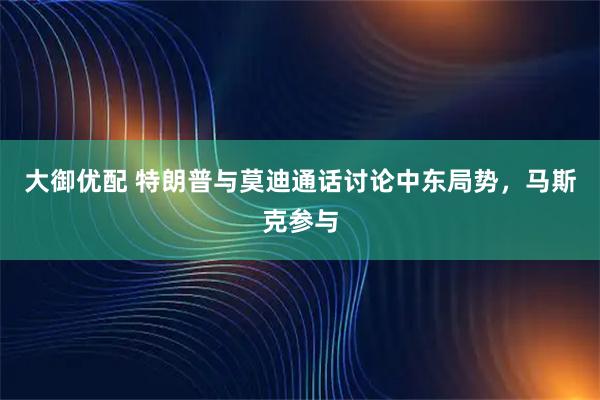 大御优配 特朗普与莫迪通话讨论中东局势，马斯克参与