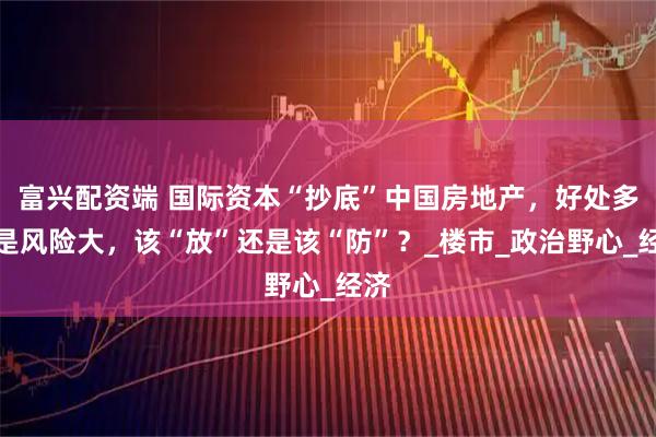富兴配资端 国际资本“抄底”中国房地产，好处多还是风险大，该“放”还是该“防”？_楼市_政治野心_经济