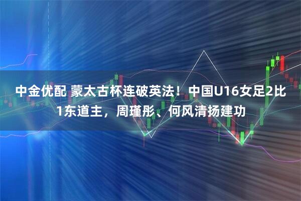 中金优配 蒙太古杯连破英法！中国U16女足2比1东道主，周瑾彤、何风清扬建功