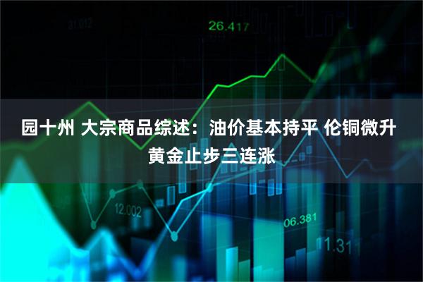 园十州 大宗商品综述：油价基本持平 伦铜微升 黄金止步三连涨