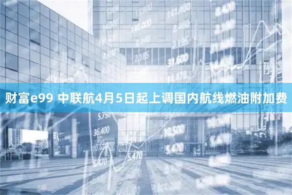 财富e99 中联航4月5日起上调国内航线燃油附加费