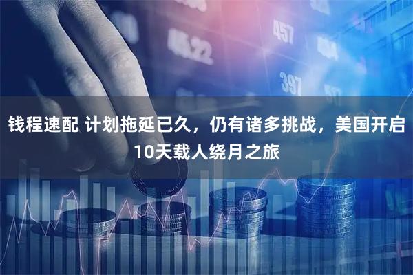 钱程速配 计划拖延已久，仍有诸多挑战，美国开启10天载人绕月之旅