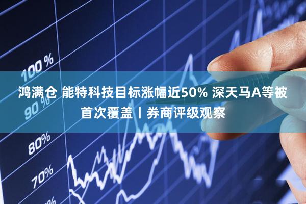 鸿满仓 能特科技目标涨幅近50% 深天马A等被首次覆盖丨券商评级观察