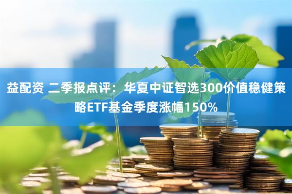 益配资 二季报点评：华夏中证智选300价值稳健策略ETF基金季度涨幅150%