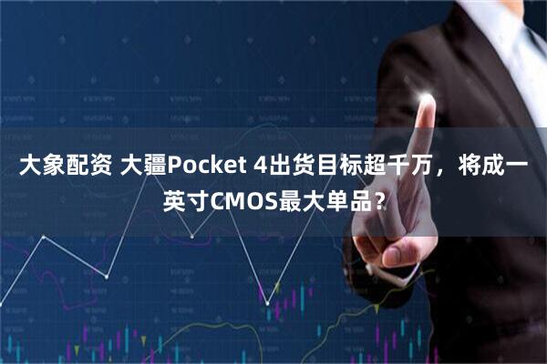 大象配资 大疆Pocket 4出货目标超千万，将成一英寸CMOS最大单品？