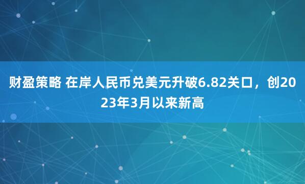 财盈策略 在岸人民币兑美元升破6.82关口，创2023年3月以来新高